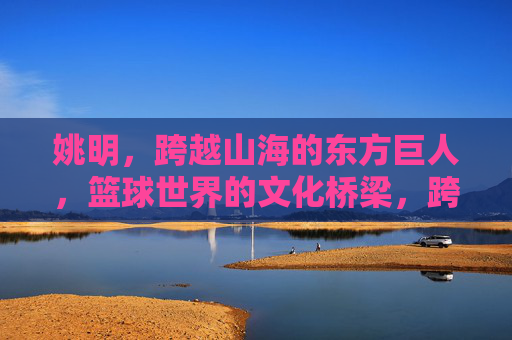 姚明，跨越山海的东方巨人，篮球世界的文化桥梁，跨越山海的东方巨人，篮球世界的文化桥梁