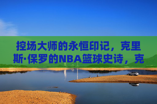 控场大师的永恒印记,克里斯·保罗的NBA篮球史诗,克里斯·保罗,控场大师的NBA永恒史诗