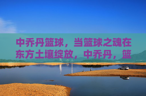 中乔丹篮球，当篮球之魂在东方土壤绽放，中乔丹，篮球之魂在东方绽放
