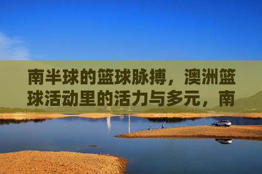 南半球的篮球脉搏,澳洲篮球活动里的活力与多元,南半球的篮球脉动,澳洲活力多元赛场
