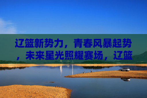 辽篮新势力，青春风暴起势，未来星光照耀赛场，辽篮新势力，青春风暴耀未来赛场