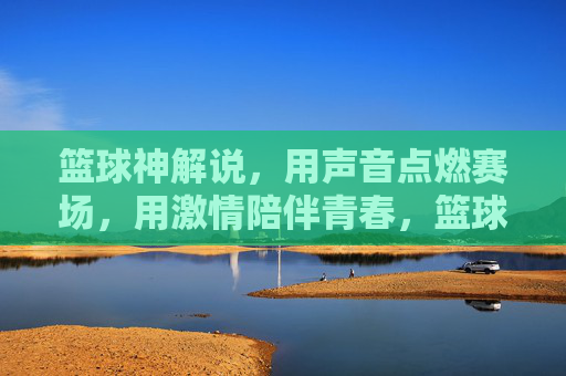 篮球神解说,用声音点燃赛场,用激情陪伴青春,篮球神解说,声燃赛场,情伴青春