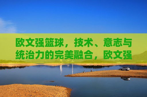 欧文强篮球,技术、意志与统治力的完美融合,欧文强篮球,技术、意志与统治力的完美融合
