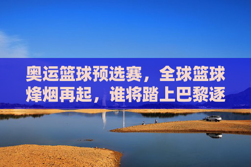 奥运篮球预选赛，全球篮球烽烟再起，谁将踏上巴黎逐梦之路？奥运篮球预选赛烽烟再起，谁将逐梦巴黎？