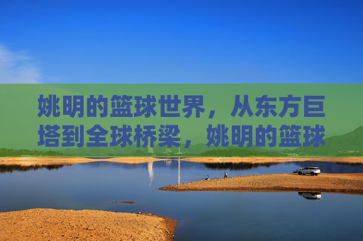 姚明的篮球世界，从东方巨塔到全球桥梁，姚明的篮球世界，东方巨塔与全球桥梁