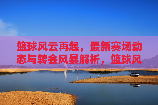 篮球风云再起，最新赛场动态与转会风暴解析，篮球风云再起，最新赛场动态与转会风暴解析