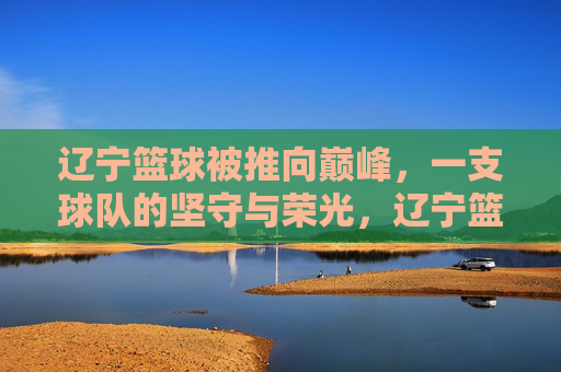 辽宁篮球被推向巅峰,一支球队的坚守与荣光,辽宁篮球,坚守铸就巅峰荣光