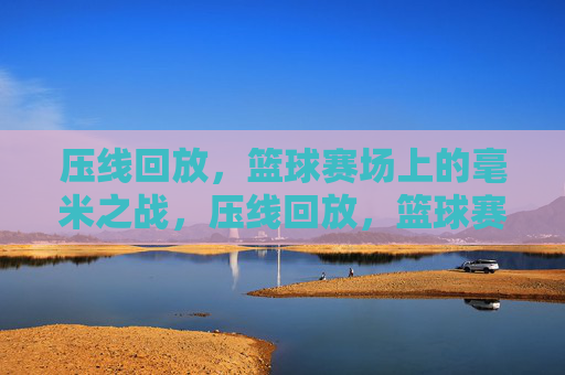 压线回放,篮球赛场上的毫米之战,压线回放,篮球赛场毫米之战