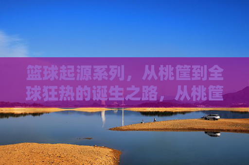 篮球起源系列,从桃筐到全球狂热的诞生之路,从桃筐到全球狂热,篮球的诞生之路
