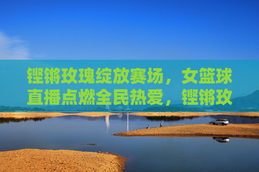 铿锵玫瑰绽放赛场，女篮球直播点燃全民热爱，铿锵玫瑰绽放赛场，直播点燃全民热爱