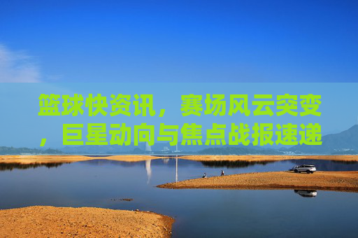 篮球快资讯，赛场风云突变，巨星动向与焦点战报速递，篮球快讯，赛场风云突变，巨星动向与焦点战报