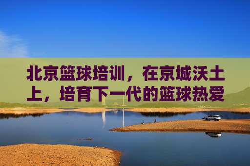 北京篮球培训，在京城沃土上，培育下一代的篮球热爱与梦想，北京篮球培训，京城沃土育新苗，点燃下一代篮球梦想