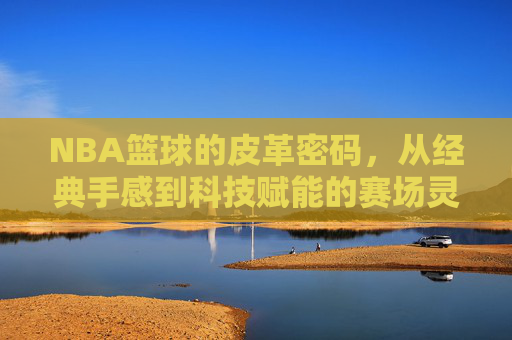 NBA篮球的皮革密码，从经典手感到科技赋能的赛场灵魂，NBA篮球皮革密码，从经典手感到科技赋能的赛场灵魂