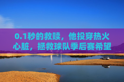 0.1秒的救赎，他投穿热火心脏，拯救球队季后赛希望，1秒救赎！投穿热火心脏，拯救球队季后赛希望