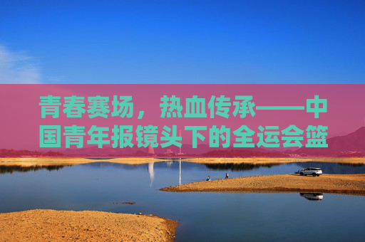 青春赛场,热血传承——中国青年报镜头下的全运会篮球故事