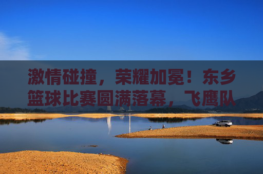 激情碰撞，荣耀加冕！东乡篮球比赛圆满落幕，飞鹰队力克猛虎队问鼎冠军，东乡篮球赛，飞鹰队力克猛虎队问鼎冠军