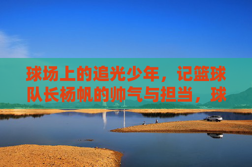 球场上的追光少年,记篮球队长杨帆的帅气与担当,球场追光少年,篮球队长杨帆的帅气担当