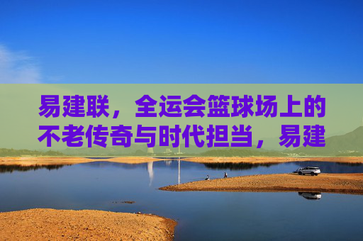 易建联,全运会篮球场上的不老传奇与时代担当,易建联,全运赛场不老传奇与时代担当