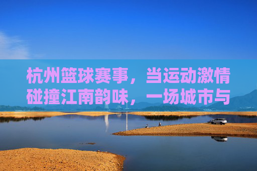 杭州篮球赛事,当运动激情碰撞江南韵味,一场城市与篮球的双向奔赴,杭州篮球,江南韵味与运动激情的双向奔赴
