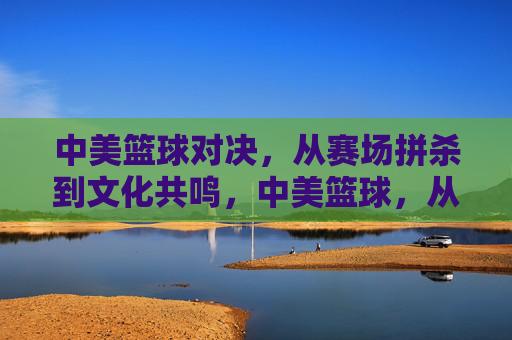 中美篮球对决，从赛场拼杀到文化共鸣，中美篮球，从赛场拼杀到文化共鸣