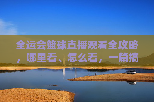 全运会篮球直播观看全攻略，哪里看、怎么看，一篇搞定！全运会篮球直播全攻略，哪里看、怎么看一篇搞定