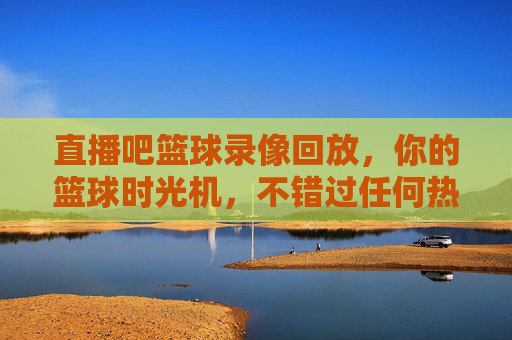 直播吧篮球录像回放,你的篮球时光机,不错过任何热血时刻