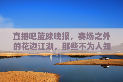 直播吧篮球晚报,赛场之外的花边江湖,那些不为人知的篮球故事,赛场之外的花边江湖,篮球不为人知的故事