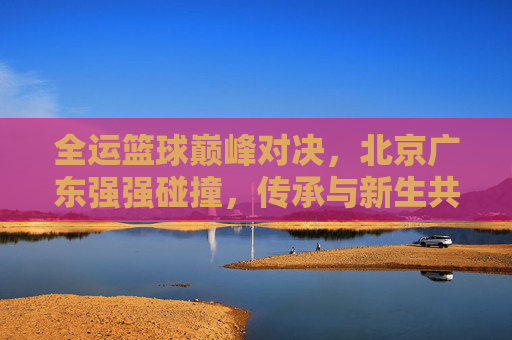 全运篮球巅峰对决,北京广东强强碰撞,传承与新生共燃赛场,全运篮球巅峰对决,北京广东强强碰撞,传承新生共燃赛场