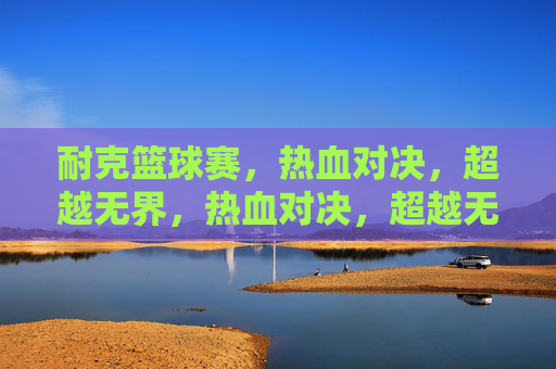 耐克篮球赛,热血对决,超越无界,热血对决,超越无界——耐克篮球赛