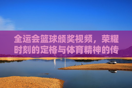 全运会篮球颁奖视频,荣耀时刻的定格与体育精神的传承,全运会篮球颁奖,荣耀定格与精神传承