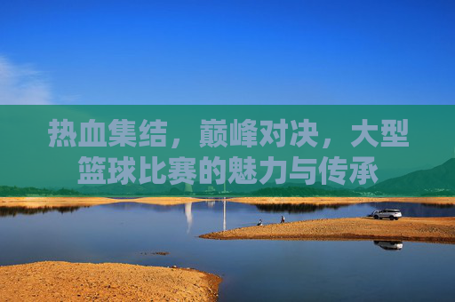 热血集结,巅峰对决,大型篮球比赛的魅力与传承