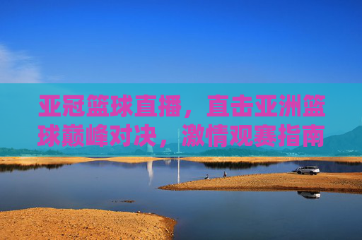 亚冠篮球直播,直击亚洲篮球巅峰对决,激情观赛指南,亚冠篮球巅峰对决直播观赛指南