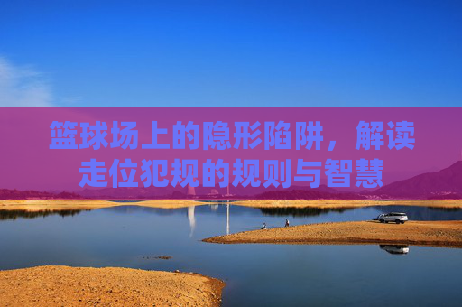 篮球场上的隐形陷阱,解读走位犯规的规则与智慧