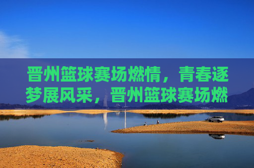 晋州篮球赛场燃情，青春逐梦展风采，晋州篮球赛场燃情，青春逐梦展风采