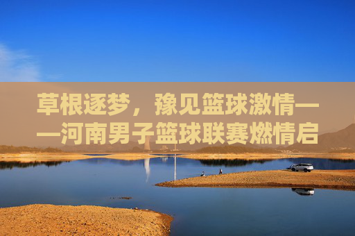 草根逐梦，豫见篮球激情——河南男子篮球联赛燃情启幕，草根逐梦，河南男子篮球联赛燃情启幕