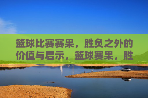 篮球比赛赛果，胜负之外的价值与启示，篮球赛果，胜负之外的价值与启示