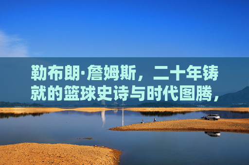 勒布朗·詹姆斯,二十年铸就的篮球史诗与时代图腾,勒布朗·詹姆斯,二十年铸就的篮球史诗与时代图腾