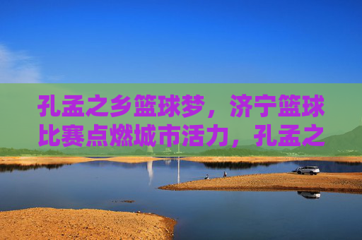 孔孟之乡篮球梦，济宁篮球比赛点燃城市活力，孔孟之乡篮球梦点燃济宁活力