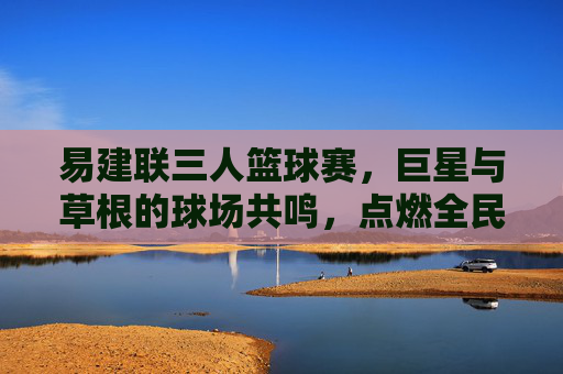 易建联三人篮球赛，巨星与草根的球场共鸣，点燃全民篮球热，易建联三人篮球赛，巨星草根共鸣，点燃全民篮球热