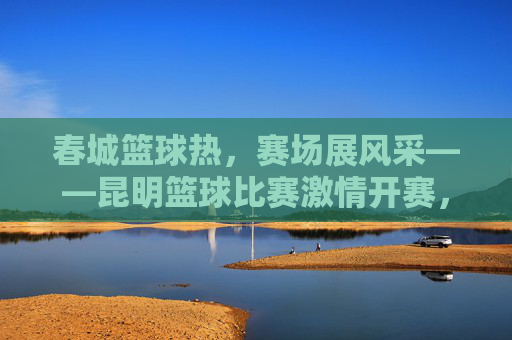 春城篮球热,赛场展风采——昆明篮球比赛激情开赛,春城篮球热,赛场风采激情开赛