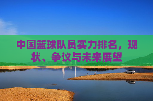 中国篮球队员实力排名,现状、争议与未来展望
