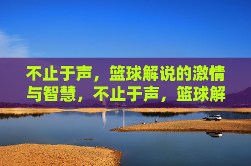 不止于声，篮球解说的激情与智慧，不止于声，篮球解说的激情与智慧