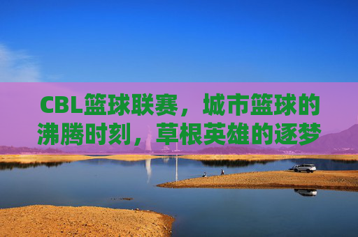 CBL篮球联赛，城市篮球的沸腾时刻，草根英雄的逐梦舞台，CBL，城市篮球沸腾，草根英雄逐梦