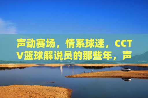 声动赛场,情系球迷,CCTV篮球解说员的那些年,声动赛场情系球迷,CCTV篮球解说员的那些年
