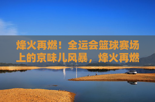烽火再燃！全运会篮球赛场上的京味儿风暴，烽火再燃！全运会篮球赛场京味儿风暴