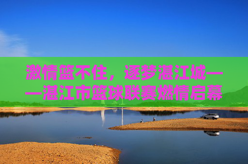 激情篮不住,逐梦湛江城——湛江市篮球联赛燃情启幕