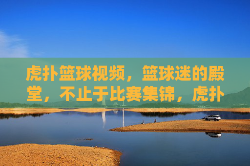 虎扑篮球视频,篮球迷的殿堂,不止于比赛集锦,虎扑篮球视频,篮球迷的殿堂,不止于比赛集锦