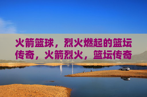 火箭篮球，烈火燃起的篮坛传奇，火箭烈火，篮坛传奇