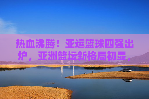 热血沸腾！亚运篮球四强出炉，亚洲篮坛新格局初显，亚运篮球四强出炉，亚洲篮坛新格局初显