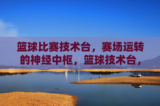 篮球比赛技术台,赛场运转的神经中枢,篮球技术台,赛场运转的神经中枢
